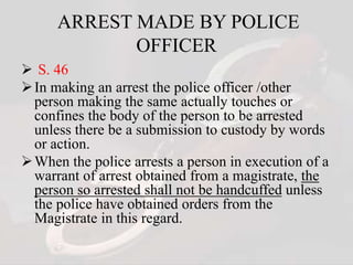 ARREST MADE BY POLICE
OFFICER
 S. 46
In making an arrest the police officer /other
person making the same actually touches or
confines the body of the person to be arrested
unless there be a submission to custody by words
or action.
When the police arrests a person in execution of a
warrant of arrest obtained from a magistrate, the
person so arrested shall not be handcuffed unless
the police have obtained orders from the
Magistrate in this regard.
 