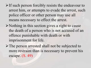 If such person forcibly resists the endeavour to
arrest him, or attempts to evade the arrest, such
police officer or other person may use all
means necessary to effect the arrest.
Nothing in this section gives a right to cause
the death of a person who is not accused of an
offence punishable with death or with
imprisonment for life.
The person arrested shall not be subjected to
more restraint than is necessary to prevent his
escape. (S. 49)
 
