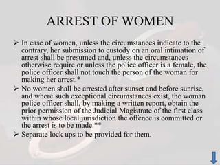 ARREST OF WOMEN
 In case of women, unless the circumstances indicate to the
contrary, her submission to custody on an oral intimation of
arrest shall be presumed and, unless the circumstances
otherwise require or unless the police officer is a female, the
police officer shall not touch the person of the woman for
making her arrest.*
 No women shall be arrested after sunset and before sunrise,
and where such exceptional circumstances exist, the woman
police officer shall, by making a written report, obtain the
prior permission of the Judicial Magistrate of the first class
within whose local jurisdiction the offence is committed or
the arrest is to be made.**
 Separate lock ups to be provided for them.
 