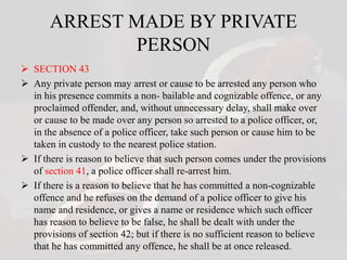 ARREST MADE BY PRIVATE
PERSON
 SECTION 43
 Any private person may arrest or cause to be arrested any person who
in his presence commits a non- bailable and cognizable offence, or any
proclaimed offender, and, without unnecessary delay, shall make over
or cause to be made over any person so arrested to a police officer, or,
in the absence of a police officer, take such person or cause him to be
taken in custody to the nearest police station.
 If there is reason to believe that such person comes under the provisions
of section 41, a police officer shall re-arrest him.
 If there is a reason to believe that he has committed a non-cognizable
offence and he refuses on the demand of a police officer to give his
name and residence, or gives a name or residence which such officer
has reason to believe to be false, he shall be dealt with under the
provisions of section 42; but if there is no sufficient reason to believe
that he has committed any offence, he shall be at once released.
 