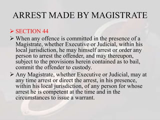ARREST MADE BY MAGISTRATE
 SECTION 44
 When any offence is committed in the presence of a
Magistrate, whether Executive or Judicial, within his
local jurisdiction, he may himself arrest or order any
person to arrest the offender, and may thereupon,
subject to the provisions herein contained as to bail,
commit the offender to custody.
 Any Magistrate, whether Executive or Judicial, may at
any time arrest or direct the arrest, in his presence,
within his local jurisdiction, of any person for whose
arrest he is competent at the time and in the
circumstances to issue a warrant.
 