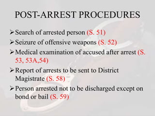 POST-ARREST PROCEDURES
Search of arrested person (S. 51)
Seizure of offensive weapons (S. 52)
Medical examination of accused after arrest (S.
53, 53A,54)
Report of arrests to be sent to District
Magistrate (S. 58)
Person arrested not to be discharged except on
bond or bail (S. 59)
 