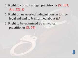 5. Right to consult a legal practitioner (S. 303,
Art. 22(1))
6. Right of an arrested indigent person to free
legal aid and to b informed about it.*
7. Right to be examined by a medical
practitioner (S. 54)
 