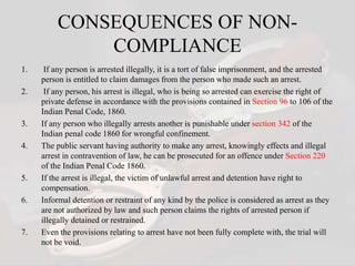 CONSEQUENCES OF NON-
COMPLIANCE
1. If any person is arrested illegally, it is a tort of false imprisonment, and the arrested
person is entitled to claim damages from the person who made such an arrest.
2. If any person, his arrest is illegal, who is being so arrested can exercise the right of
private defense in accordance with the provisions contained in Section 96 to 106 of the
Indian Penal Code, 1860.
3. If any person who illegally arrests another is punishable under section 342 of the
Indian penal code 1860 for wrongful confinement.
4. The public servant having authority to make any arrest, knowingly effects and illegal
arrest in contravention of law, he can be prosecuted for an offence under Section 220
of the Indian Penal Code 1860.
5. If the arrest is illegal, the victim of unlawful arrest and detention have right to
compensation.
6. Informal detention or restraint of any kind by the police is considered as arrest as they
are not authorized by law and such person claims the rights of arrested person if
illegally detained or restrained.
7. Even the provisions relating to arrest have not been fully complete with, the trial will
not be void.
 