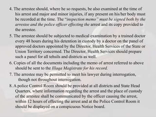 4. The arrestee should, where he so requests, be also examined at the time of
his arrest and major and minor injuries, if any present on his/her body must
be recorded at the time. The “inspection memo” must be signed both by the
arrestee and the police officer effecting the arrest and its copy provided to
the arrestee.
5. The arrestee should be subjected to medical examination by a trained doctor
every 48 hours during his detention in custody by a doctor on the panel of
approved doctors appointed by the Director, Health Services of the State or
Union Territory concerned. The Director, Health Services should prepare
such a panel for all tehsils and districts as well.
6. Copies of all the documents including the memo of arrest referred to above
should be sent to the Illaqa Magistrate for his record.
7. The arrestee may be permitted to meet his lawyer during interrogation,
though not throughout interrogation.
8. A police Control Room should be provided at all districts and State Head
Quarters, where information regarding the arrest and the place of custody
of the arrestee shall be communicated by the officer causing the arrest,
within 12 hours of effecting the arrest and at the Police Control Room it
should be displayed on a conspicuous Notice board.
 