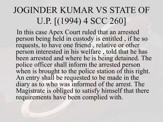 JOGINDER KUMAR VS STATE OF
U.P. [(1994) 4 SCC 260]
In this case Apex Court ruled that an arrested
person being held in custody is entitled , if he so
requests, to have one friend , relative or other
person interested in his welfare , told that he has
been arrested and where he is being detained. The
police officer shall inform the arrested person
when is brought to the police station of this right.
An entry shall be requested to be made in the
diary as to who was informed of the arrest. The
Magistrate is obliged to satisfy himself that there
requirements have been complied with.
 