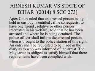 ARNESH KUMAR VS STATE OF
BIHAR [(2014) 8 SCC 273]
Apex Court ruled that an arrested person being
held in custody is entitled , if he so requests, to
have one friend , relative or other person
interested in his welfare , told that he has been
arrested and where he is being detained. The
police officer shall inform the arrested person
when is brought to the police station of this right.
An entry shall be requested to be made in the
diary as to who was informed of the arrest. The
Magistrate is obliged to satisfy himself that there
requirements have been complied with.
 