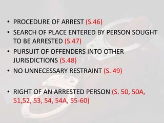 • PROCEDURE OF ARREST (S.46)
• SEARCH OF PLACE ENTERED BY PERSON SOUGHT
TO BE ARRESTED (S.47)
• PURSUIT OF OFFENDERS INTO OTHER
JURISDICTIONS (S.48)
• NO UNNECESSARY RESTRAINT (S. 49)
• RIGHT OF AN ARRESTED PERSON (S. 50, 50A,
51,52, 53, 54, 54A, 55-60)
 
