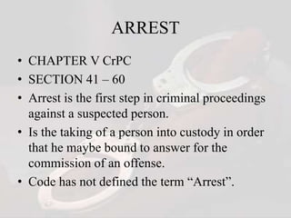 ARREST
• CHAPTER V CrPC
• SECTION 41 – 60
• Arrest is the first step in criminal proceedings
against a suspected person.
• Is the taking of a person into custody in order
that he maybe bound to answer for the
commission of an offense.
• Code has not defined the term “Arrest”.
 