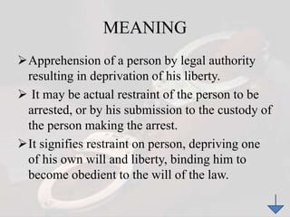 MEANING
Apprehension of a person by legal authority
resulting in deprivation of his liberty.
 It may be actual restraint of the person to be
arrested, or by his submission to the custody of
the person making the arrest.
It signifies restraint on person, depriving one
of his own will and liberty, binding him to
become obedient to the will of the law.
 