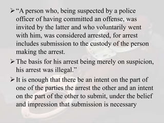 “A person who, being suspected by a police
officer of having committed an offense, was
invited by the latter and who voluntarily went
with him, was considered arrested, for arrest
includes submission to the custody of the person
making the arrest.
The basis for his arrest being merely on suspicion,
his arrest was illegal.”
It is enough that there be an intent on the part of
one of the parties the arrest the other and an intent
on the part of the other to submit, under the belief
and impression that submission is necessary
 