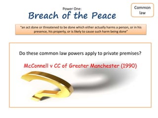  A sufficiently real and present threat to the peace
 Threat must come from the person arrested
 D’s conduct must clearly interfere with the rights of others & its natural
consequence must be not wholly unreasonable violence
 The conduct of the person to be arrested must not be unreasonable.
To arrest someone for breach of peace, there must be...
Bibby v Chief Constable of Essex Police (2000)
Power One:
Breach of the Peace
“an act done or threatened to be done which either actually harms a person, or in his
presence, his property, or is likely to cause such harm being done”
Common
law
Do these common law powers apply to private premises?
McConnell v CC of Greater Manchester (1990)
 
