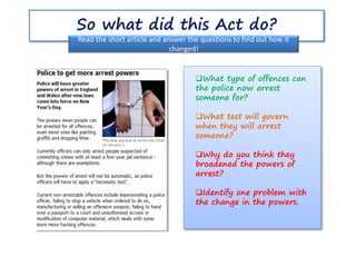 So what did this Act do?
Read the short article and answer the questions to find out how it
changed!
What type of offences can
the police now arrest
someone for?
What test will govern
when they will arrest
someone?
Why do you think they
broadened the powers of
arrest?
Identify one problem with
the change in the powers.
 