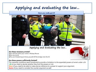 Applying and evaluating the law...
Have you really got it?
Applying and Evaluating the law...
Are these necessary arrests?
You tell the police your name is Mickey Mouse.
You are drunk
You are threatening to throw yourself off the bridge onto the A5
Are these powers sufficiently limited?
The necessity conditions were introduced to provide a limitation to the expanded powers of arrest under s.24.
All of you need to decide whether they limit the powers or not.
Most of you need to be able to make precise reference to a power to support your argument.
Some of you need to consider the counter argument as well.
 