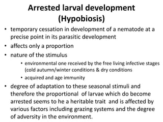 Arrested larval development
(Hypobiosis)
• temporary cessation in development of a nematode at a
precise point in its parasitic development
• affects only a proportion
• nature of the stimulus
• environmental one received by the free living infective stages
(cold autumn/winter conditions & dry conditions
• acquired and age immunity
• degree of adaptation to these seasonal stimuli and
therefore the proportional of larvae which do become
arrested seems to he a heritable trait and is affected by
various factors including grazing systems and the degree
of adversity in the environment.
 