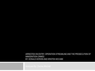 ARRESTED ON ENTRY: OPERATION STREAMLINE AND THE PROSECUTION OF
IMMIGRATION CRIMES
BY: DONALD KERWIN AND KRISTEN MCCABE


Analyzed By: Denise Mitchell
 