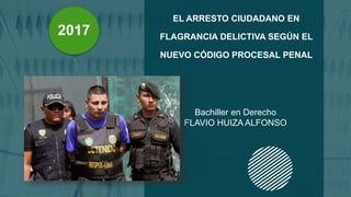EL ARRESTO CIUDADANO EN
FLAGRANCIA DELICTIVA SEGÚN EL
NUEVO CÓDIGO PROCESAL PENAL
Bachiller en Derecho
FLAVIO HUIZA ALFONSO
2017
 