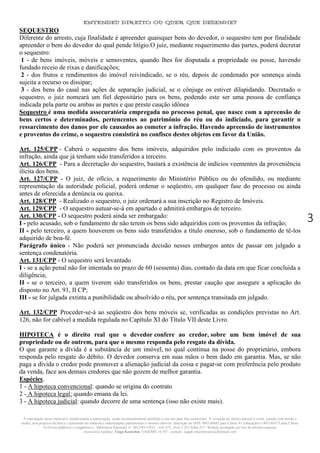 ENTENDEU DIREITO OU QUER QUE DESENHE?
A reprodução deste material é condicionada a autorização, sendo terminantemente proibido o seu uso para fins comerciais. A violação do direito autoral é crime, punido com prisão e
multa, sem prejuízo da busca e apreensão do material e indenizações patrimoniais e morais cabíveis. Inscrição no INPI: 905146603 para Classe 41 (educação) e 905146573 para Classe
16 (livros didáticos e congêneres) - Biblioteca Nacional: n° 2012/RJ/19521 - 641.675, livro 1.233 folha 417- Website protegido por leis de direitos autorais.
Assessoria Jurídica: Tiago Koutchin- OAB/MS 14.707 - contato: tiagok.rosavitoriano@hotmail.com
3
SEQUESTRO
Diferente do arresto, cuja finalidade é apreender quaisquer bens do devedor, o sequestro tem por finalidade
apreender o bem do devedor do qual pende litígio.O juiz, mediante requerimento das partes, poderá decretar
o sequestro:
1 - de bens imóveis, móveis e semoventes, quando lhes for disputada a propriedade ou posse, havendo
fundado receio de rixas e danificações;
2 - dos frutos e rendimentos do imóvel reivindicado, se o réu, depois de condenado por sentença ainda
sujeita a recurso os dissipar;
3 - dos bens do casal nas ações de separação judicial, se o cônjuge os estiver dilapidando. Decretado o
sequestro, o juiz nomeará um fiel depositário para os bens, podendo este ser uma pessoa de confiança
indicada pela parte ou ambas as partes e que preste caução idônea
Sequestro é uma medida assecuratória empregada no processo penal, que nasce com a apreensão de
bens certos e determinados, pertencentes ao patrimônio do réu ou do indiciado, para garantir o
ressarcimento dos danos por ele causados ao cometer a infração. Havendo apreensão de instrumentos
e proventos do crime, o sequestro consistirá no confisco destes objetos em favor da União.
Art. 125/CPP - Caberá o sequestro dos bens imóveis, adquiridos pelo indiciado com os proventos da
infração, ainda que já tenham sido transferidos a terceiro.
Art. 126/CPP - Para a decretação do sequestro, bastará a existência de indícios veementes da proveniência
ilícita dos bens.
Art. 127/CPP - O juiz, de ofício, a requerimento do Ministério Público ou do ofendido, ou mediante
representação da autoridade policial, poderá ordenar o seqüestro, em qualquer fase do processo ou ainda
antes de oferecida a denúncia ou queixa.
Art. 128/CPP - Realizado o sequestro, o juiz ordenará a sua inscrição no Registro de Imóveis.
Art. 129/CPP - O sequestro autuar-se-á em apartado e admitirá embargos de terceiro.
Art. 130/CPP - O sequestro poderá ainda ser embargado:
I - pelo acusado, sob o fundamento de não terem os bens sido adquiridos com os proventos da infração;
II - pelo terceiro, a quem houverem os bens sido transferidos a título oneroso, sob o fundamento de tê-los
adquirido de boa-fé.
Parágrafo único - Não poderá ser pronunciada decisão nesses embargos antes de passar em julgado a
sentença condenatória.
Art. 131/CPP - O sequestro será levantado
I - se a ação penal não for intentada no prazo de 60 (sessenta) dias, contado da data em que ficar concluída a
diligência;
II - se o terceiro, a quem tiverem sido transferidos os bens, prestar caução que assegure a aplicação do
disposto no Art. 91, II CP;
III - se for julgada extinta a punibilidade ou absolvido o réu, por sentença transitada em julgado.
Art. 132/CPP Proceder-se-á ao seqüestro dos bens móveis se, verificadas as condições previstas no Art.
126, não for cabível a medida regulada no Capítulo XI do Título VII deste Livro.
HIPOTECA é o direito real que o devedor confere ao credor, sobre um bem imóvel de sua
propriedade ou de outrem, para que o mesmo responda pelo resgate da dívida.
O que garante a dívida é a substância de um imóvel, no qual continua na posse do proprietário, embora
responda pelo resgate do débito. O devedor conserva em suas mãos o bem dado em garantia. Mas, se não
paga a dívida o credor pode promover a alienação judicial da coisa e pagar-se com preferência pelo produto
da venda, face aos demais credores que não gozem de melhor garantia.
Espécies.
1 - A hipoteca convencional: quando se origina do contrato
2 - A hipoteca legal: quando emana da lei.
3 - A hipoteca judicial: quando decorre de uma sentença (isso não existe mais).
 