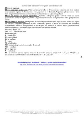 ENTENDEU DIREITO OU QUER QUE DESENHE?
A reprodução deste material é condicionada a autorização, sendo terminantemente proibido o seu uso para fins comerciais. A violação do direito autoral é crime, punido com prisão e
multa, sem prejuízo da busca e apreensão do material e indenizações patrimoniais e morais cabíveis. Inscrição no INPI: 905146603 para Classe 41 (educação) e 905146573 para Classe
16 (livros didáticos e congêneres) - Biblioteca Nacional: n° 2012/RJ/19521 - 641.675, livro 1.233 folha 417- Website protegido por leis de direitos autorais.
Assessoria Jurídica: Tiago Koutchin- OAB/MS 14.707 - contato: tiagok.rosavitoriano@hotmail.com
4
Efeitos da hipoteca:
Efeitos em relação ao devedor - O devedor conserva todos os direitos sobre a coisa.Mas não pode praticar
atos que sejam capazes de desvalorizar a coisa, deteriorá-la ou destruí-la.Proposta a ação executiva, o bem
dado em garantia é arrancado das mãos do devedor e entregue ao depositário judicial.
Efeitos em relação ao credor hipotecário - Vencida a obrigação, pode o credor vender ou trocar
judicialmente o imóvel objeto da garantia e pagar-se de seu crédito, com preferência sobre qualquer outro
credor.
Efeitos diante de terceiros - O adquirente do imóvel hipotecado não pode impedir que o prédio seja objeto
de execução, alegando ignorância do fato. Entretanto, quando se tratar de aquisição por usucapião
extraordinária, diante da inexigibilidade da boa fé para sua aquisição, o terceiro poderá, preenchidos os
requisitos legais para usucapião, alegar em sua defesa este instituto jurídico.
Institui o Código Civil.
Art. 1.225 - São direitos reais:
I - a propriedade;
II - a superfície;
III - as servidões;
IV - o usufruto;
V - o uso;
VI - a habitação;
VII - o direito do promitente comprador do imóvel;
VIII - o penhor;
IX - a hipoteca;
X - a anticrese;
XI - a concessão de uso especial para fins de moradia; (Incluído pela Lei nº 11.481, de 2007)XII - a
concessão de direito real de uso. (Incluído pela Lei nº 11.481, de 2007)
Aprenda a acelerar seu metabolismo e descubra a fórmula para o emagrecimento.
http://www.melhoresultado.com.br/um-jeito-facil-de-acelerar-o-metabolismo/
 