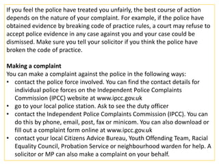 If you feel the police have treated you unfairly, the best course of action
depends on the nature of your complaint. For example, if the police have
obtained evidence by breaking code of practice rules, a court may refuse to
accept police evidence in any case against you and your case could be
dismissed. Make sure you tell your solicitor if you think the police have
broken the code of practice.

Making a complaint
You can make a complaint against the police in the following ways:
• contact the police force involved. You can find the contact details for
   individual police forces on the Independent Police Complaints
   Commission (IPCC) website at www.ipcc.gov.uk
• go to your local police station. Ask to see the duty officer
• contact the Independent Police Complaints Commission (IPCC). You can
   do this by phone, email, post, fax or minicom. You can also download or
   fill out a complaint form online at www.ipcc.gov.uk
• contact your local Citizens Advice Bureau, Youth Offending Team, Racial
   Equality Council, Probation Service or neighbourhood warden for help. A
   solicitor or MP can also make a complaint on your behalf.
 
