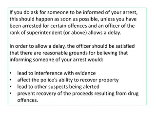 If you do ask for someone to be informed of your arrest,
this should happen as soon as possible, unless you have
been arrested for certain offences and an officer of the
rank of superintendent (or above) allows a delay.

In order to allow a delay, the officer should be satisfied
that there are reasonable grounds for believing that
informing someone of your arrest would:

•   lead to interference with evidence
•   affect the police’s ability to recover property
•   lead to other suspects being alerted
•   prevent recovery of the proceeds resulting from drug
    offences.
 