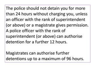 The police should not detain you for more
than 24 hours without charging you, unless
an officer with the rank of superintendent
(or above) or a magistrate gives permission.
A police officer with the rank of
superintendent (or above) can authorise
detention for a further 12 hours.

Magistrates can authorise further
detentions up to a maximum of 96 hours.
 