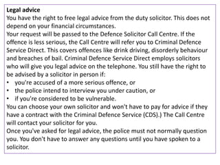 Legal advice
You have the right to free legal advice from the duty solicitor. This does not
depend on your financial circumstances.
Your request will be passed to the Defence Solicitor Call Centre. If the
offence is less serious, the Call Centre will refer you to Criminal Defence
Service Direct. This covers offences like drink driving, disorderly behaviour
and breaches of bail. Criminal Defence Service Direct employs solicitors
who will give you legal advice on the telephone. You still have the right to
be advised by a solicitor in person if:
• you're accused of a more serious offence, or
• the police intend to interview you under caution, or
• if you're considered to be vulnerable.
You can choose your own solicitor and won't have to pay for advice if they
have a contract with the Criminal Defence Service (CDS).) The Call Centre
will contact your solicitor for you.
Once you've asked for legal advice, the police must not normally question
you. You don't have to answer any questions until you have spoken to a
solicitor.
 