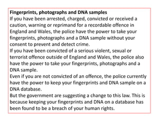 Fingerprints, photographs and DNA samples
If you have been arrested, charged, convicted or received a
caution, warning or reprimand for a recordable offence in
England and Wales, the police have the power to take your
fingerprints, photographs and a DNA sample without your
consent to prevent and detect crime.
If you have been convicted of a serious violent, sexual or
terrorist offence outside of England and Wales, the police also
have the power to take your fingerprints, photographs and a
DNA sample.
Even if you are not convicted of an offence, the police currently
have the power to keep your fingerprints and DNA sample on a
DNA database.
But the government are suggesting a change to this law. This is
because keeping your fingerprints and DNA on a database has
been found to be a breach of your human rights.
 