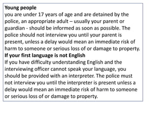 Young people
you are under 17 years of age and are detained by the
police, an appropriate adult – usually your parent or
guardian - should be informed as soon as possible. The
police should not interview you until your parent is
present, unless a delay would mean an immediate risk of
harm to someone or serious loss of or damage to property.
If your first language is not English
If you have difficulty understanding English and the
interviewing officer cannot speak your language, you
should be provided with an interpreter. The police must
not interview you until the interpreter is present unless a
delay would mean an immediate risk of harm to someone
or serious loss of or damage to property.
 
