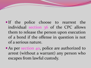 If the police choose to rearrest the
individual section 36 of the CPC allows
them to release the person upon execution
of a bond if the offense in question is not
of a serious nature.
As per section 40, police are authorized to
arrest (without a warrant) any person who
escapes from lawful custody.
 