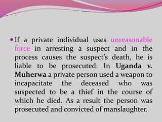  If a private individual uses unreasonable
force in arresting a suspect and in the
process causes the suspect’s death, he is
liable to be prosecuted. In Uganda v.
Muherwa a private person used a weapon to
incapacitate the deceased who was
suspected to be a thief in the course of
which he died. As a result the person was
prosecuted and convicted of manslaughter.
 