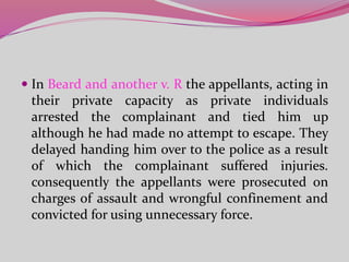 In Beard and another v. R the appellants, acting in
their private capacity as private individuals
arrested the complainant and tied him up
although he had made no attempt to escape. They
delayed handing him over to the police as a result
of which the complainant suffered injuries.
consequently the appellants were prosecuted on
charges of assault and wrongful confinement and
convicted for using unnecessary force.
 