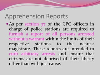 Apprehension Reports
As per section 37 of the CPC officers in
charge of police stations are required to
furnish a report of all persons arrested
without a warrant within the limits of their
respective stations to the nearest
magistrate. These reports are intended to
curb arbitrary arrests and ensure that
citizens are not deprived of their liberty
other than with just cause.
 
