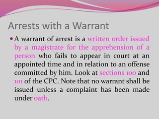 Arrests with a Warrant
 A warrant of arrest is a written order issued
by a magistrate for the apprehension of a
person who fails to appear in court at an
appointed time and in relation to an offense
committed by him. Look at sections 100 and
101 of the CPC. Note that no warrant shall be
issued unless a complaint has been made
under oath.
 