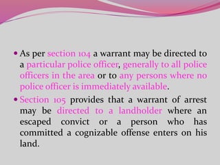  As per section 104 a warrant may be directed to
a particular police officer, generally to all police
officers in the area or to any persons where no
police officer is immediately available.
 Section 105 provides that a warrant of arrest
may be directed to a landholder where an
escaped convict or a person who has
committed a cognizable offense enters on his
land.
 