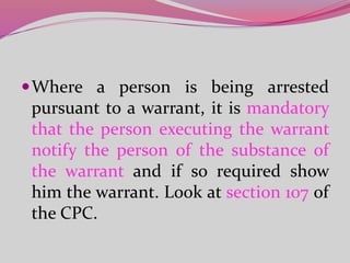 Where a person is being arrested
pursuant to a warrant, it is mandatory
that the person executing the warrant
notify the person of the substance of
the warrant and if so required show
him the warrant. Look at section 107 of
the CPC.
 