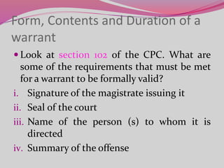 Form, Contents and Duration of a
warrant
 Look at section 102 of the CPC. What are
some of the requirements that must be met
for a warrant to be formally valid?
i. Signature of the magistrate issuing it
ii. Seal of the court
iii. Name of the person (s) to whom it is
directed
iv. Summary of the offense
 