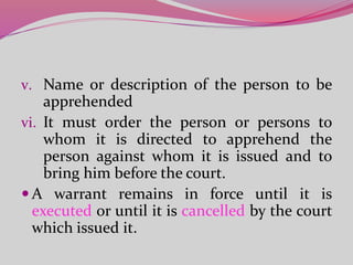 v. Name or description of the person to be
apprehended
vi. It must order the person or persons to
whom it is directed to apprehend the
person against whom it is issued and to
bring him before the court.
 A warrant remains in force until it is
executed or until it is cancelled by the court
which issued it.
 