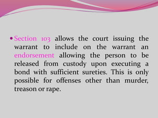  Section 103 allows the court issuing the
warrant to include on the warrant an
endorsement allowing the person to be
released from custody upon executing a
bond with sufficient sureties. This is only
possible for offenses other than murder,
treason or rape.
 