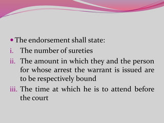  The endorsement shall state:
i. The number of sureties
ii. The amount in which they and the person
for whose arrest the warrant is issued are
to be respectively bound
iii. The time at which he is to attend before
the court
 