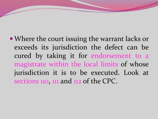  Where the court issuing the warrant lacks or
exceeds its jurisdiction the defect can be
cured by taking it for endorsement to a
magistrate within the local limits of whose
jurisdiction it is to be executed. Look at
sections 110, 111 and 112 of the CPC.
 