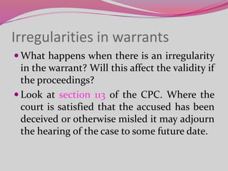 Irregularities in warrants
 What happens when there is an irregularity
in the warrant? Will this affect the validity if
the proceedings?
 Look at section 113 of the CPC. Where the
court is satisfied that the accused has been
deceived or otherwise misled it may adjourn
the hearing of the case to some future date.
 