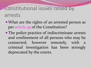 Constitutional issues raised by
arrests
 What are the rights of an arrested person as
per article 49 of the Constitution?
 The police practice of indiscriminate arrests
and confinement of all persons who may be
connected, however remotely, with a
criminal investigation has been strongly
deprecated by the courts.
 