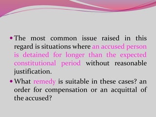  The most common issue raised in this
regard is situations where an accused person
is detained for longer than the expected
constitutional period without reasonable
justification.
 What remedy is suitable in these cases? an
order for compensation or an acquittal of
the accused?
 