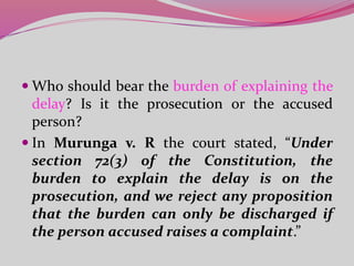  Who should bear the burden of explaining the
delay? Is it the prosecution or the accused
person?
 In Murunga v. R the court stated, “Under
section 72(3) of the Constitution, the
burden to explain the delay is on the
prosecution, and we reject any proposition
that the burden can only be discharged if
the person accused raises a complaint.”
 