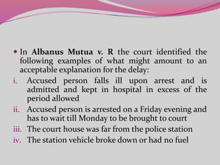  In Albanus Mutua v. R the court identified the
following examples of what might amount to an
acceptable explanation for the delay:
i. Accused person falls ill upon arrest and is
admitted and kept in hospital in excess of the
period allowed
ii. Accused person is arrested on a Friday evening and
has to wait till Monday to be brought to court
iii. The court house was far from the police station
iv. The station vehicle broke down or had no fuel
 