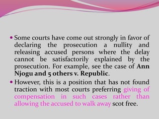  Some courts have come out strongly in favor of
declaring the prosecution a nullity and
releasing accused persons where the delay
cannot be satisfactorily explained by the
prosecution. For example, see the case of Ann
Njogu and 5 others v. Republic.
 However, this is a position that has not found
traction with most courts preferring giving of
compensation in such cases rather than
allowing the accused to walk away scot free.
 