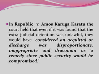  In Republic v. Amos Karuga Karatu the
court held that even if it was found that the
extra judicial detention was unlawful, they
would have “considered an acquittal or
discharge was disproportionate,
inappropriate and draconian as a
remedy since public security would be
compromised.”
 