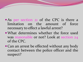 As per section 21 of the CPC is there a
limitation on the amount of force
necessary to effect a lawful arrest?
What determines whether the force used
was reasonable or not? Look at section 24
of the CPC.
Can an arrest be effected without any body
contact between the police officer and the
suspect?
 