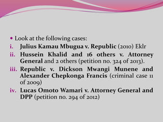  Look at the following cases:
i. Julius Kamau Mbugua v. Republic (2010) Eklr
ii. Hussein Khalid and 16 others v. Attorney
General and 2 others (petition no. 324 of 2013).
iii. Republic v. Dickson Mwangi Munene and
Alexander Chepkonga Francis (criminal case 11
of 2009)
iv. Lucas Omoto Wamari v. Attorney General and
DPP (petition no. 294 0f 2012)
 